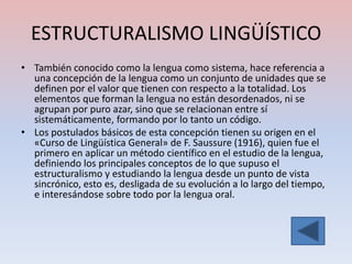 ESTRUCTURALISMO LINGÜÍSTICO
• También conocido como la lengua como sistema, hace referencia a
  una concepción de la lengua como un conjunto de unidades que se
  definen por el valor que tienen con respecto a la totalidad. Los
  elementos que forman la lengua no están desordenados, ni se
  agrupan por puro azar, sino que se relacionan entre sí
  sistemáticamente, formando por lo tanto un código.
• Los postulados básicos de esta concepción tienen su origen en el
  «Curso de Lingüística General» de F. Saussure (1916), quien fue el
  primero en aplicar un método científico en el estudio de la lengua,
  definiendo los principales conceptos de lo que supuso el
  estructuralismo y estudiando la lengua desde un punto de vista
  sincrónico, esto es, desligada de su evolución a lo largo del tiempo,
  e interesándose sobre todo por la lengua oral.
 
