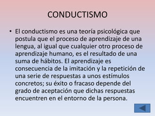 CONDUCTISMO
• El conductismo es una teoría psicológica que
  postula que el proceso de aprendizaje de una
  lengua, al igual que cualquier otro proceso de
  aprendizaje humano, es el resultado de una
  suma de hábitos. El aprendizaje es
  consecuencia de la imitación y la repetición de
  una serie de respuestas a unos estímulos
  concretos; su éxito o fracaso depende del
  grado de aceptación que dichas respuestas
  encuentren en el entorno de la persona.
 