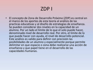 ZDP I
• El concepto de Zona de Desarrollo Próximo (ZDP) es central en
  el marco de los aportes de esta teoría al análisis de las
  practicas educativas y al diseño de estrategias de enseñanza.
  Se pueden considerar dos niveles en la capacidad de un
  alumno. Por un lado el limite de lo que el solo puede hacer,
  denominado nivel de desarrollo real. Por otro, el limite de lo
  que puede hacer con ayuda, el nivel de desarrollo potencial.
  Este análisis es valido para definir con precisión las
  posibilidades de un alumno y especialmente porque permite
  delimitar en que espacio o zona debe realizarse una acción de
  enseñanza y que papel tiene en el desarrollo de las
  capacidades humanas.
 