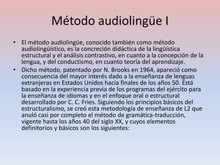 Método audiolingüe I
• El método audiolingüe, conocido también como método
  audiolingüístico, es la concreción didáctica de la lingüística
  estructural y el análisis contrastivo, en cuanto a la concepción de la
  lengua, y del conductismo, en cuanto teoría del aprendizaje.
• Dicho método, patentado por N. Brooks en 1964, apareció como
  consecuencia del mayor interés dado a la enseñanza de lenguas
  extranjeras en Estados Unidos hacia finales de los años 50. Está
  basado en la experiencia previa de los programas del ejército para
  la enseñanza de idiomas y en el enfoque oral o estructural
  desarrollado por C. C. Fries. Siguiendo los principios básicos del
  estructuralismo, se creó esta metodología de enseñanza de L2 que
  anuló casi por completo el método de gramática-traducción,
  vigente hasta los años 40 del siglo XX, y cuyos elementos
  definitorios y básicos son los siguientes:
 