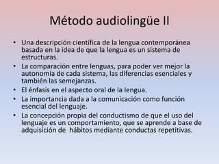 Método audiolingüe II
• Una descripción científica de la lengua contemporánea
  basada en la idea de que la lengua es un sistema de
  estructuras.
• La comparación entre lenguas, para poder ver mejor la
  autonomía de cada sistema, las diferencias esenciales y
  también las semejanzas.
• El énfasis en el aspecto oral de la lengua.
• La importancia dada a la comunicación como función
  esencial del lenguaje.
• La concepción propia del conductismo de que el uso del
  lenguaje es un comportamiento, que se aprende a base de
  adquisición de hábitos mediante conductas repetitivas.
 