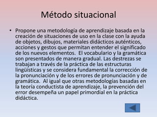 Método situacional
• Propone una metodología de aprendizaje basada en la
  creación de situaciones de uso en la clase con la ayuda
  de objetos, dibujos, materiales didácticos auténticos,
  acciones y gestos que permitan entender el significado
  de los nuevos elementos. El vocabulario y la gramática
  son presentados de manera gradual. Las destrezas se
  trabajan a través de la práctica de las estructuras
  lingüísticas y se considera fundamental la corrección de
  la pronunciación y de los errores de pronunciación y de
  gramática. Al igual que otras metodologías basadas en
  la teoría conductista de aprendizaje, la prevención del
  error desempeña un papel primordial en la práctica
  didáctica.
 
