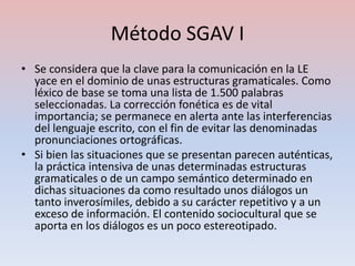 Método SGAV I
• Se considera que la clave para la comunicación en la LE
  yace en el dominio de unas estructuras gramaticales. Como
  léxico de base se toma una lista de 1.500 palabras
  seleccionadas. La corrección fonética es de vital
  importancia; se permanece en alerta ante las interferencias
  del lenguaje escrito, con el fin de evitar las denominadas
  pronunciaciones ortográficas.
• Si bien las situaciones que se presentan parecen auténticas,
  la práctica intensiva de unas determinadas estructuras
  gramaticales o de un campo semántico determinado en
  dichas situaciones da como resultado unos diálogos un
  tanto inverosímiles, debido a su carácter repetitivo y a un
  exceso de información. El contenido sociocultural que se
  aporta en los diálogos es un poco estereotipado.
 