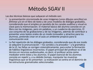 Método SGAV II
Las dos técnicas básicas que subyacen al método son:
• La presentación sincronizada de unas imágenes (unos dibujos sencillos) en
   filminas y/o en el libro de texto y de unos modelos de diálogos grabados,
   considerando que el empleo en paralelo de los canales auditivo y visual es
   clave para la memorización. El material básico del alumno consiste en un
   libro con las imágenes, pero sin palabras, y un cuaderno de ejercicios. El
   uso conjunto de las grabaciones y de las imágenes, además de contribuir a
   presentar unos textos orales de un modo innovador y atractivo para los
   alumnos, pretende crear en el aula un ambiente propicio para la
   comunicación oral.
• La fiel repetición de los diálogos grabados, considerando que de ese modo
   se adquiere la pronunciación —los sonidos y la prosodia— y la gramática
   de la LE; las faltas se corrigen sistemáticamente, para evitar la formación
   de hábitos lingüísticos incorrectos. El papel principal del profesor es el de
   técnico en recursos audiovisuales, es decir, el profesor actúa como
   mediador entre éstos y los alumnos. El papel esencial de los alumnos
   consiste en repetir y, a su debido tiempo, manipular las muestras
   lingüísticas que se les presentan. La evaluación se centra en el dominio de
   las estructuras gramaticales seleccionadas.
 