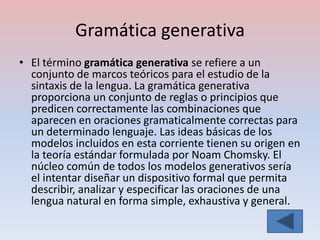 Gramática generativa
• El término gramática generativa se refiere a un
  conjunto de marcos teóricos para el estudio de la
  sintaxis de la lengua. La gramática generativa
  proporciona un conjunto de reglas o principios que
  predicen correctamente las combinaciones que
  aparecen en oraciones gramaticalmente correctas para
  un determinado lenguaje. Las ideas básicas de los
  modelos incluidos en esta corriente tienen su origen en
  la teoría estándar formulada por Noam Chomsky. El
  núcleo común de todos los modelos generativos sería
  el intentar diseñar un dispositivo formal que permita
  describir, analizar y especificar las oraciones de una
  lengua natural en forma simple, exhaustiva y general.
 