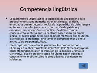 Competencia lingüística
• La competencia lingüística es la capacidad de una persona para
  producir enunciados gramaticales en una lengua, es decir,
  enunciados que respeten las reglas de la gramática de dicha lengua
  en todos sus niveles (vocabulario, formación de palabras y
  oraciones, pronunciación y semántica). Se define como el
  conocimiento implícito que un hablante posee sobre su propia
  lengua, el cual le permite no sólo codificar mensajes que respeten
  las reglas de la gramática, sino también comprenderlos y emitir
  juicios sobre su gramaticalidad.
• El concepto de competencia gramatical fue propuesto por N.
  Chomsky en la obra Estructuras sintácticas (1957), y constituye un
  concepto fundamental en la tradición de la llamada Gramática
  Generativa, que se propone como fin último hacer explícito el
  conocimiento implícito sobre la propia lengua que tienen los
  hablantes.
 