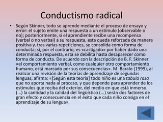 Conductismo radical
• Según Skinner, todo se aprende mediante el proceso de ensayo y
  error: el sujeto emite una respuesta a un estímulo (observable o
  no); posteriormente, si el aprendiente recibe una recompensa
  (verbal o no verbal) a su respuesta, esta queda reforzada de manera
  positiva y, tras varias repeticiones, se consolida como forma de
  conducta; si, por el contrario, es «castigado» por haber dado una
  determinada respuesta, esta se debilita hasta desaparecer como
  forma de conducta. De acuerdo con la descripción de B. F. Skinner
  «el comportamiento verbal, como cualquier otro comportamiento
  humano, está marcado por sus consecuencias». M. Baralo (1999), al
  realizar una revisión de la teorías de aprendizaje de segundas
  lenguas, afirma: «[Según esta teoría] todo niño es una tabula rasa
  que no aporta nada al proceso, y que depende para aprender de los
  estímulos que reciba del exterior, del medio en que está inmerso.
  (...) la cantidad y la calidad del lingüístico (...) serán dos factores de
  gran efecto y consecuencia en el éxito que cada niño consiga en el
  aprendizaje de su lengua».
 