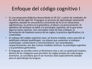 Enfoque del código cognitivo I
• Es una propuesta didáctica desarrollada en EE.UU. a partir de mediados de
  los años 60 del siglo XX. Propugna un proceso de aprendizaje netamente
  cognitivo, basado en una práctica consciente de la LE en situaciones
  significativas; se centra en la gramática, el léxico y la pronunciación. El
  apelativo del enfoque se debe a la psicología cognitiva, de la que toma
  algunas bases teóricas. Son conceptos clave de este enfoque: la
  formulación de hipótesis acerca de las reglas, la práctica significativa y la
  creatividad.
• El enfoque del código cognitivo nace, en buena medida, como reacción al
  debilitado método audiolingüe. Los pilares que sustentan el enfoque
  audiolingüe -conductismo y estructuralismo- son zarandeados,
  respectivamente, por dos nuevos modelos teóricos: la psicología cognitiva
  y la gramática generativa.
• El lenguaje se concibe como un fenómeno vivo y con un potencial creativo,
  dentro de los márgenes que permiten las reglas propias de cada lengua.
  Asimismo, se considera que el ser humano está especialmente dotado
  para el aprendizaje de lenguas.
 