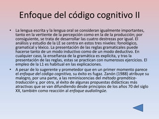 Enfoque del código cognitivo II
• La lengua escrita y la lengua oral se consideran igualmente importantes,
  tanto en la vertiente de la percepción como en la de la producción; por
  consiguiente, se trata de desarrollar las cuatro destrezas por igual. El
  análisis y estudio de la LE se centra en estos tres niveles: fonológico,
  gramatical y léxico. La presentación de las reglas gramaticales puede
  hacerse tanto de un modo inductivo como de un modo deductivo. En
  cualquier caso, la enseñanza de la gramática es explícita, y tras la
  presentación de las reglas, estas se practican con numerosos ejercicios. El
  empleo de la L1 es habitual en las explicaciones.
• A pesar de lo sugerente y prometedor que en un primer momento parece
  el enfoque del código cognitivo, su éxito es fugaz. Zanón (1988) atribuye su
  malogro, por una parte, a las reminiscencias del método gramática-
  traducción y, por otra, al éxito de algunas propuestas didácticas más
  atractivas que se van difundiendo desde principios de los años 70 del siglo
  XX, también como reacción al enfoque audiolingüe.
 