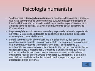 Psicología humanista
• Se denomina psicología humanista a una corriente dentro de la psicología
  que nace como parte de un movimiento cultural más general surgido en
  Estados Unidos en la década de los 60 y que involucra planteamientos en
  ámbitos como la política, las artes y el movimiento social denominado
  Contracultura.
• La psicología humanista es una escuela que pone de relieve la experiencia
  no verbal y los estados alterados de conciencia como medio de realizar
  nuestro pleno potencial humano.
• Surgió como reacción al conductismo y al psicoanálisis, dos teorías con
  planteamientos opuestos en muchos sentidos pero que predominaban en
  ese momento. Pretende la consideración global de la persona y la
  acentuación en sus aspectos existenciales (la libertad, el conocimiento, la
  responsabilidad, la historicidad), criticando a una psicología que, hasta
  entonces, se había inscrito exclusivamente como una ciencia natural,
  intentando reducir al ser humano a variables cuantificables, o que, en el
  caso del psicoanálisis, se había centrado en los aspectos negativos y
  patológicos de las personas.
 