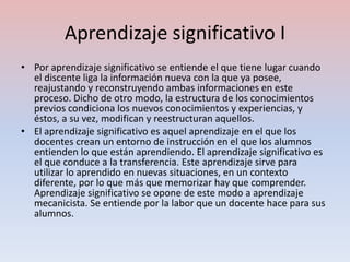 Aprendizaje significativo I
• Por aprendizaje significativo se entiende el que tiene lugar cuando
  el discente liga la información nueva con la que ya posee,
  reajustando y reconstruyendo ambas informaciones en este
  proceso. Dicho de otro modo, la estructura de los conocimientos
  previos condiciona los nuevos conocimientos y experiencias, y
  éstos, a su vez, modifican y reestructuran aquellos.
• El aprendizaje significativo es aquel aprendizaje en el que los
  docentes crean un entorno de instrucción en el que los alumnos
  entienden lo que están aprendiendo. El aprendizaje significativo es
  el que conduce a la transferencia. Este aprendizaje sirve para
  utilizar lo aprendido en nuevas situaciones, en un contexto
  diferente, por lo que más que memorizar hay que comprender.
  Aprendizaje significativo se opone de este modo a aprendizaje
  mecanicista. Se entiende por la labor que un docente hace para sus
  alumnos.
 