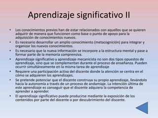 Aprendizaje significativo II
•   Los conocimientos previos han de estar relacionados con aquellos que se quieren
    adquirir de manera que funcionen como base o punto de apoyo para la
    adquisición de conocimientos nuevos.
•   Es necesario desarrollar un amplio conocimiento (metacognición) para integrar y
    organizar los nuevos conocimientos.
•   Es necesario que la nueva información se incorpore a la estructura mental y pase a
    formar parte de la memoria comprensiva.
•   Aprendizaje significativo y aprendizaje mecanicista no son dos tipos opuestos de
    aprendizaje, sino que se complementan durante el proceso de enseñanza. Pueden
    ocurrir simultáneamente en la misma tarea de aprendizaje
•   Requiere una participación activa del discente donde la atención se centra en el
    cómo se adquieren los aprendizajes.
•   Se pretende potenciar que el discente construya su propio aprendizaje, llevándolo
    hacia la autonomía a través de un proceso de andamiaje. La intención última de
    este aprendizaje es conseguir que el discente adquiera la competencia de
    aprender a aprender.
•   El aprendizaje significativo puede producirse mediante la exposición de los
    contenidos por parte del docente o por descubrimiento del discente.
 