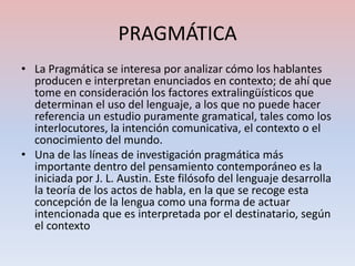 PRAGMÁTICA
• La Pragmática se interesa por analizar cómo los hablantes
  producen e interpretan enunciados en contexto; de ahí que
  tome en consideración los factores extralingüísticos que
  determinan el uso del lenguaje, a los que no puede hacer
  referencia un estudio puramente gramatical, tales como los
  interlocutores, la intención comunicativa, el contexto o el
  conocimiento del mundo.
• Una de las líneas de investigación pragmática más
  importante dentro del pensamiento contemporáneo es la
  iniciada por J. L. Austin. Este filósofo del lenguaje desarrolla
  la teoría de los actos de habla, en la que se recoge esta
  concepción de la lengua como una forma de actuar
  intencionada que es interpretada por el destinatario, según
  el contexto
 