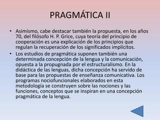 PRAGMÁTICA II
• Asimismo, cabe destacar también la propuesta, en los años
  70, del filósofo H. P. Grice, cuya teoría del principio de
  cooperación es una explicación de los principios que
  regulan la recuperación de los significados implícitos.
• Los estudios de pragmática suponen también una
  determinada concepción de la lengua y la comunicación,
  opuesta a la propugnada por el estructuralismo. En la
  didáctica de las lenguas, dicha concepción ha servido de
  base para las propuestas de enseñanza comunicativa. Los
  programas nociofuncionales elaborados en esta
  metodología se construyen sobre las nociones y las
  funciones, conceptos que se inspiran en una concepción
  pragmática de la lengua.
 
