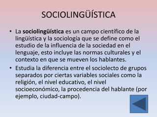 SOCIOLINGÜÍSTICA
• La sociolingüística es un campo científico de la
  lingüística y la sociología que se define como el
  estudio de la influencia de la sociedad en el
  lenguaje, esto incluye las normas culturales y el
  contexto en que se mueven los hablantes.
• Estudia la diferencia entre el sociolecto de grupos
  separados por ciertas variables sociales como la
  religión, el nivel educativo, el nivel
  socioeconómico, la procedencia del hablante (por
  ejemplo, ciudad-campo).
 