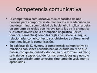 Competencia comunicativa
• La competencia comunicativa es la capacidad de una
  persona para comportarse de manera eficaz y adecuada en
  una determinada comunidad de habla; ello implica respetar
  un conjunto de reglas que incluye tanto las de la gramática
  y los otros niveles de la descripción lingüística (léxico,
  fonética, semántica) como las reglas de uso de la lengua,
  relacionadas con el contexto sociohistórico y cultural en el
  que tiene lugar la comunicación.
• En palabras de D. Hymes, la competencia comunicativa se
  relaciona con saber «cuándo hablar, cuándo no, y de qué
  hablar, con quién, cuándo, dónde, en qué forma»; es decir,
  se trata de la capacidad de formar enunciados que no solo
  sean gramaticalmente correctos sino también socialmente
  apropiados.
 