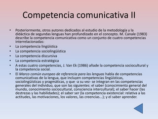 Competencia comunicativa II
•   Posteriormente, otros autores dedicados al estudio de la metodología y la
    didáctica de segundas lenguas han profundizado en el concepto. M. Canale (1983)
    describe la competencia comunicativa como un conjunto de cuatro competencias
    interrelacionadas:
•   La competencia lingüística
•   La competencia sociolingüística
•   La competencia discursiva
•   La competencia estratégica
•   A estas cuatro competencias, J. Van Ek (1986) añade la competencia sociocultural y
    la competencia social.
•   El Marco común europeo de referencia para las lenguas habla de competencias
    comunicativas de la lengua, que incluyen competencias lingüísticas,
    sociolingüísticas y pragmáticas, y que -a su vez- se integran en las competencias
    generales del individuo, que son las siguientes: el saber (conocimiento general del
    mundo, conocimiento sociocultural, consciencia intercultural); el saber hacer (las
    destrezas y las habilidades); el saber ser (la competencia existencial: relativa a las
    actitudes, las motivaciones, los valores, las creencias...); y el saber aprender.
 