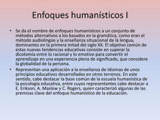 Enfoques humanísticos I
• Se da el nombre de enfoques humanísticos a un conjunto de
  métodos alternativos a los basados en la gramática, como eran el
  método audiolingüe y la enseñanza situacional de la lengua,
  dominantes en la primera mitad del siglo XX. El objetivo común de
  estas nuevas tendencias educativas consiste en superar la
  dicotomía entre lo racional y lo emotivo para convertir el
  aprendizaje en una experiencia plena de significado, que considere
  la globalidad de la persona.
• Representan una aplicación a la enseñanza de idiomas de unos
  principios educativos desarrollados en otros terrenos. En este
  sentido, cabe destacar la base común de la escuela humanística de
  la psicología educativa, entre cuyos representantes cabe destacar a
  E. Erikson, A. Maslow y C. Rogers, quien caracterizó algunas de las
  premisas clave del enfoque humanístico de la educación.
 