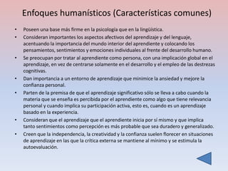 Enfoques humanísticos (Características comunes)
•   Poseen una base más firme en la psicología que en la lingüística.
•   Consideran importantes los aspectos afectivos del aprendizaje y del lenguaje,
    acentuando la importancia del mundo interior del aprendiente y colocando los
    pensamientos, sentimientos y emociones individuales al frente del desarrollo humano.
•   Se preocupan por tratar al aprendiente como persona, con una implicación global en el
    aprendizaje, en vez de centrarse solamente en el desarrollo y el empleo de las destrezas
    cognitivas.
•   Dan importancia a un entorno de aprendizaje que minimice la ansiedad y mejore la
    confianza personal.
•   Parten de la premisa de que el aprendizaje significativo sólo se lleva a cabo cuando la
    materia que se enseña es percibida por el aprendiente como algo que tiene relevancia
    personal y cuando implica su participación activa, esto es, cuando es un aprendizaje
    basado en la experiencia.
•   Consideran que el aprendizaje que el aprendiente inicia por sí mismo y que implica
    tanto sentimientos como percepción es más probable que sea duradero y generalizado.
•   Creen que la independencia, la creatividad y la confianza suelen florecer en situaciones
    de aprendizaje en las que la crítica externa se mantiene al mínimo y se estimula la
    autoevaluación.
 