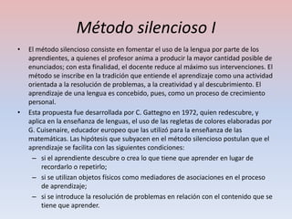 Método silencioso I
•   El método silencioso consiste en fomentar el uso de la lengua por parte de los
    aprendientes, a quienes el profesor anima a producir la mayor cantidad posible de
    enunciados; con esta finalidad, el docente reduce al máximo sus intervenciones. El
    método se inscribe en la tradición que entiende el aprendizaje como una actividad
    orientada a la resolución de problemas, a la creatividad y al descubrimiento. El
    aprendizaje de una lengua es concebido, pues, como un proceso de crecimiento
    personal.
•   Esta propuesta fue desarrollada por C. Gattegno en 1972, quien redescubre, y
    aplica en la enseñanza de lenguas, el uso de las regletas de colores elaboradas por
    G. Cuisenaire, educador europeo que las utilizó para la enseñanza de las
    matemáticas. Las hipótesis que subyacen en el método silencioso postulan que el
    aprendizaje se facilita con las siguientes condiciones:
     – si el aprendiente descubre o crea lo que tiene que aprender en lugar de
         recordarlo o repetirlo;
     – si se utilizan objetos físicos como mediadores de asociaciones en el proceso
         de aprendizaje;
     – si se introduce la resolución de problemas en relación con el contenido que se
         tiene que aprender.
 
