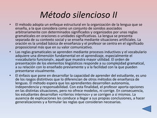 Método silencioso II
•   El método adopta un enfoque estructural en la organización de la lengua que se
    enseña, a la que considera como un conjunto de sonidos asociados
    arbitrariamente con determinados significados y organizados por unas reglas
    gramaticales en oraciones o unidades significativas. La lengua se presenta
    separada de su contexto social y se enseña mediante situaciones artificiales. La
    oración es la unidad básica de enseñanza y el profesor se centra en el significado
    proposicional más que en su valor comunicativo.
•   Las reglas gramaticales se aprenden mediante procesos inductivos y el vocabulario
    adquiere una dimensión fundamental en el aprendizaje, especialmente el
    «vocabulario funcional», aquél que muestra mayor utilidad. El orden de
    presentación de los elementos lingüísticos responde a su complejidad gramatical,
    a su relación con lo enseñado previamente y a la facilidad con la que pueden
    presentarse visualmente.
•   El énfasis que pone en desarrollar la capacidad de aprender del estudiante, es uno
    de los rasgos distintivos que lo diferencian de otros métodos de enseñanza de
    lenguas. El método espera que los aprendientes desarrollen autonomía,
    independencia y responsabilidad. Con esta finalidad, el profesor aporta opciones
    en las distintas situaciones, pero no ofrece modelos, ni corrige. En consecuencia,
    los estudiantes desarrollan «criterios internos» y se corrigen a sí mismos. La
    ausencia de explicaciones les conduce a llegar a sus propias conclusiones, a hacer
    generalizaciones y a formular las reglas que consideran necesarias.
 