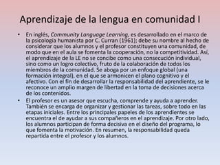 Aprendizaje de la lengua en comunidad I
• En inglés, Community Language Learning, es desarrollado en el marco de
  la psicología humanista por C. Curran (1961); debe su nombre al hecho de
  considerar que los alumnos y el profesor constituyen una comunidad, de
  modo que en el aula se fomenta la cooperación, no la competitividad. Así,
  el aprendizaje de la LE no se concibe como una consecución individual,
  sino como un logro colectivo, fruto de la colaboración de todos los
  miembros de la comunidad. Se aboga por un enfoque global (una
  formación integral), en el que se armonicen el plano cognitivo y el
  afectivo. Con el fin de desarrollar la responsabilidad del aprendiente, se le
  reconoce un amplio margen de libertad en la toma de decisiones acerca
  de los contenidos.
• El profesor es un asesor que escucha, comprende y ayuda a aprender.
  También se encarga de organizar y gestionar las tareas, sobre todo en las
  etapas iniciales. Entre los principales papeles de los aprendientes se
  encuentra el de ayudar a sus compañeros en el aprendizaje. Por otro lado,
  los alumnos participan de forma decisiva en el diseño del programa, lo
  que fomenta la motivación. En resumen, la responsabilidad queda
  repartida entre el profesor y los alumnos.
 