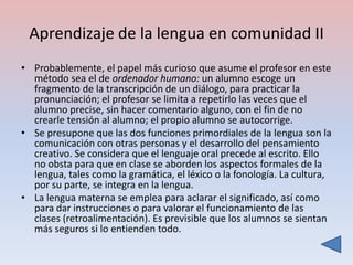 Aprendizaje de la lengua en comunidad II
• Probablemente, el papel más curioso que asume el profesor en este
  método sea el de ordenador humano: un alumno escoge un
  fragmento de la transcripción de un diálogo, para practicar la
  pronunciación; el profesor se limita a repetirlo las veces que el
  alumno precise, sin hacer comentario alguno, con el fin de no
  crearle tensión al alumno; el propio alumno se autocorrige.
• Se presupone que las dos funciones primordiales de la lengua son la
  comunicación con otras personas y el desarrollo del pensamiento
  creativo. Se considera que el lenguaje oral precede al escrito. Ello
  no obsta para que en clase se aborden los aspectos formales de la
  lengua, tales como la gramática, el léxico o la fonología. La cultura,
  por su parte, se integra en la lengua.
• La lengua materna se emplea para aclarar el significado, así como
  para dar instrucciones o para valorar el funcionamiento de las
  clases (retroalimentación). Es previsible que los alumnos se sientan
  más seguros si lo entienden todo.
 