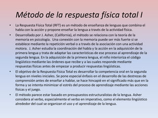 Método de la respuesta física total I
•   La Respuesta Física Total (RFT) es un método de enseñanza de lenguas que combina el
    habla con la acción y propone enseñar la lengua a través de la actividad física.
•   Desarrollado por J. Asher, (California), el método se relaciona con la teoría de la
    memoria en psicología. Una conexión con la memoria puede ser más fuerte si se
    establece mediante la repetición verbal o a través de la asociación con una actividad
    motora. J. Asher estudia la coordinación del habla y la acción en la adquisición de la
    primera lengua y trata de adaptar las características de ese proceso al aprendizaje de la
    segunda lengua. En la adquisición de la primera lengua, el niño interioriza el código
    lingüístico mediante las órdenes que recibe y a las cuales responde mediante
    respuestas físicas antes de empezar a producir respuestas lingüísticas.
•   El objetivo de la Respuesta Física Total es desarrollar la competencia oral en la segunda
    lengua en niveles iniciales. Se pone especial énfasis en el desarrollo de las destrezas de
    comprensión antes de enseñar a hablar, se hace hincapié en el significado más que en la
    forma y se intenta minimizar el estrés del proceso de aprendizaje mediante las acciones
    físicas y el juego.
•   El método parece estar basado en presupuestos estructuralistas de la lengua. Asher
    considera al verbo, especialmente el verbo en imperativo, como el elemento lingüístico
    alrededor del cual se organizan el uso y el aprendizaje de la lengua.
 