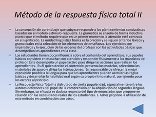 Método de la respuesta física total II
•   La concepción de aprendizaje que subyace responde a los planteamientos conductistas
    basados en el modelo estímulo-respuesta. La gramática se enseña de forma inductiva
    puesto que el método requiere que en un primer momento la atención esté centrada
    en el significado. La unidad lingüística básica es la oración y se siguen criterios léxicos y
    gramaticales en la selección de los elementos de enseñanza. Los ejercicios con
    imperativos y la ejecución de las órdenes del profesor son las actividades básicas que
    desempeñan los aprendientes en la clase.
•   Los estudiantes tienen poca influencia sobre el contenido del aprendizaje, sus papeles
    básicos consisten en escuchar con atención y responder físicamente a los mandatos del
    profesor. Éste desempeña un papel activo pues dirige las acciones que realizan los
    aprendientes. Es él quien decide el contenido, presenta los modelos, selecciona los
    materiales de apoyo y dirige las interacciones. Es responsable de ofrecer la mejor
    exposición posible a la lengua para que los aprendientes puedan asimilar las reglas
    básicas y desarrollar la habilidad oral según su propio ritmo natural, corrigiendo poco
    los errores al principio.
•   La Respuesta Física Total ha disfrutado de cierta popularidad, especialmente entre los
    autores defensores del papel de la comprensión en la adquisición de segundas lenguas.
    Sin embargo, su eficacia es dudosa respecto del tipo de enunciados que propone en
    relación con las necesidades reales de los estudiantes. J. Asher propone la utilización de
    este método en combinación con otros.
 