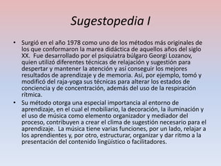 Sugestopedia I
• Surgió en el año 1978 como uno de los métodos más originales de
  los que conformaron la marea didáctica de aquellos años del siglo
  XX. Fue desarrollado por el psiquiatra búlgaro Georgi Lozanov,
  quien utilizó diferentes técnicas de relajación y sugestión para
  despertar y mantener la atención y así conseguir los mejores
  resultados de aprendizaje y de memoria. Así, por ejemplo, tomó y
  modificó del raja-yoga sus técnicas para alterar los estados de
  conciencia y de concentración, además del uso de la respiración
  rítmica.
• Su método otorga una especial importancia al entorno de
  aprendizaje, en el cual el mobiliario, la decoración, la iluminación y
  el uso de música como elemento organizador y mediador del
  proceso, contribuyen a crear el clima de sugestión necesario para el
  aprendizaje. La música tiene varias funciones, por un lado, relajar a
  los aprendientes y, por otro, estructurar, organizar y dar ritmo a la
  presentación del contenido lingüístico o facilitadores.
 