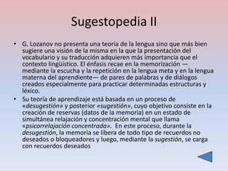 Sugestopedia II
• G. Lozanov no presenta una teoría de la lengua sino que más bien
  sugiere una visión de la misma en la que la presentación del
  vocabulario y su traducción adquieren más importancia que el
  contexto lingüístico. El énfasis recae en la memorización —
  mediante la escucha y la repetición en la lengua meta y en la lengua
  materna del aprendiente— de pares de palabras y de diálogos
  creados especialmente para practicar determinadas estructuras y
  léxico.
• Su teoría de aprendizaje está basada en un proceso de
  «desugestión» y posterior «sugestión», cuyo objetivo consiste en la
  creación de reservas (datos de la memoria) en un estado de
  simultánea relajación y concentración mental que llama
  «psicorrelajación concentrada». En este proceso, durante la
  desugestión, la memoria se libera de todo tipo de recuerdos no
  deseados o bloqueadores y luego, mediante la sugestión, se carga
  con recuerdos deseados
 