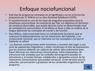 Enfoque nociofuncional
• Este tipo de programas centrados en el significado y no en la forma fue
  propuesto por D. Wilkins en su obra Notional Syllabuses (1976).
• El nociofuncional es uno de los tipos de programa propuestos para la
  enseñanza comunicativa. Se caracteriza por fijar sus objetivos en términos
  de conducta observable, que queda descrita como un determinado nivel
  de competencia comunicativa. A tal efecto se lleva a cabo un análisis de la
  lengua aplicando los conceptos de noción y de función.
• Para Wikins, todo enunciado tiene un componente funcional, que se
  relaciona fundamentalmente con las intenciones del hablante, y un
  componente nocional, que se relaciona con los conceptos a los que el
  hablante se refiere
• Las diversas combinaciones entre funciones y nociones dan lugar a una
  serie de exponentes lingüísticos, y éstos constituyen la lista de expresiones
  que los alumnos deberán ser capaces de utilizar adecuadamente para
  hacer efectivas sus intenciones comunicativas. Estos exponentes, de
  estructura más compleja que las unidades del programa basadas en
  estructuras y, al propio tiempo, establecidos y agrupados a tenor de las
  intenciones comunicativas que puedan encauzar, sirven de base para la
  selección, secuenciación y gradación de los contenidos lingüísticos del
  programa.
 