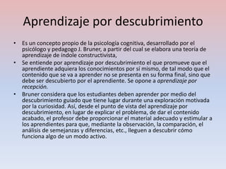 Aprendizaje por descubrimiento
• Es un concepto propio de la psicología cognitiva, desarrollado por el
  psicólogo y pedagogo J. Bruner, a partir del cual se elabora una teoría de
  aprendizaje de índole constructivista,
• Se entiende por aprendizaje por descubrimiento el que promueve que el
  aprendiente adquiera los conocimientos por sí mismo, de tal modo que el
  contenido que se va a aprender no se presenta en su forma final, sino que
  debe ser descubierto por el aprendiente. Se opone a aprendizaje por
  recepción.
• Bruner considera que los estudiantes deben aprender por medio del
  descubrimiento guiado que tiene lugar durante una exploración motivada
  por la curiosidad. Así, desde el punto de vista del aprendizaje por
  descubrimiento, en lugar de explicar el problema, de dar el contenido
  acabado, el profesor debe proporcionar el material adecuado y estimular a
  los aprendientes para que, mediante la observación, la comparación, el
  análisis de semejanzas y diferencias, etc., lleguen a descubrir cómo
  funciona algo de un modo activo.
 