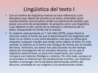 Lingüística del texto I
• Con el nombre de lingüística textual se hace referencia a una
  disciplina cuyo objeto de estudio es el texto, entendido como
  acontecimiento comunicativo verbal con plenitud de sentido, que
  posee una serie de propiedades. Se presenta como una lingüística
  cuyo objetivo es dar cuenta de la cohesión y coherencia de un
  texto, traspasando los límites de la oración.
• Su máximo representante es T. Van Dijk (1979), quien llamó la
  atención sobre el hecho de que la denominación de lingüística del
  texto no se refiere a una única disciplina, sino que se utiliza para
  etiquetar cualquier estudio que tenga como objeto el texto. En este
  sentido, la retórica es la forma más antigua de interés por el estudio
  del texto. Asimismo, los textos han sido durante mucho tiempo
  objeto de investigación de los estudios literarios, en los que la
  lingüística textual tiene un precursor importante, por cuanto
  recupera esa tradición filológica y retórica. Por otro lado, aunque en
  un principio se interesó por las producciones escritas, sus intereses
  tienden a converger con la disciplina denominada análisis del
  discurso, orientada en sus orígenes a las producciones orales.
 