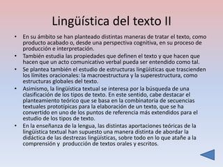 Lingüística del texto II
• En su ámbito se han planteado distintas maneras de tratar el texto, como
  producto acabado o, desde una perspectiva cognitiva, en su proceso de
  producción e interpretación.
• También estudia las propiedades que definen el texto y que hacen que
  hacen que un acto comunicativo verbal pueda ser entendido como tal.
• Se plantea también el estudio de estructuras lingüísticas que trascienden
  los límites oracionales: la macroestructura y la superestructura, como
  estructuras globales del texto.
• Asimismo, la lingüística textual se interesa por la búsqueda de una
  clasificación de los tipos de texto. En este sentido, cabe destacar el
  planteamiento teórico que se basa en la combinatoria de secuencias
  textuales prototípicas para la elaboración de un texto, que se ha
  convertido en uno de los puntos de referencia más extendidos para el
  estudio de los tipos de texto.
• En la enseñanza de la lengua, las distintas aportaciones teóricas de la
  lingüística textual han supuesto una manera distinta de abordar la
  didáctica de las destrezas lingüísticas, sobre todo en lo que atañe a la
  comprensión y producción de textos orales y escritos.
 