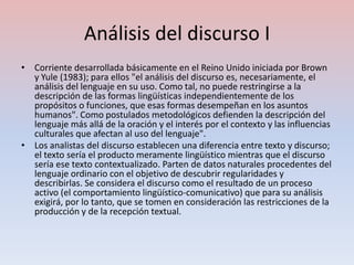 Análisis del discurso I
• Corriente desarrollada básicamente en el Reino Unido iniciada por Brown
  y Yule (1983); para ellos "el análisis del discurso es, necesariamente, el
  análisis del lenguaje en su uso. Como tal, no puede restringirse a la
  descripción de las formas lingüísticas independientemente de los
  propósitos o funciones, que esas formas desempeñan en los asuntos
  humanos". Como postulados metodológicos defienden la descripción del
  lenguaje más allá de la oración y el interés por el contexto y las influencias
  culturales que afectan al uso del lenguaje".
• Los analistas del discurso establecen una diferencia entre texto y discurso;
  el texto sería el producto meramente lingüístico mientras que el discurso
  sería ese texto contextualizado. Parten de datos naturales procedentes del
  lenguaje ordinario con el objetivo de descubrir regularidades y
  describirlas. Se considera el discurso como el resultado de un proceso
  activo (el comportamiento lingüístico-comunicativo) que para su análisis
  exigirá, por lo tanto, que se tomen en consideración las restricciones de la
  producción y de la recepción textual.
 