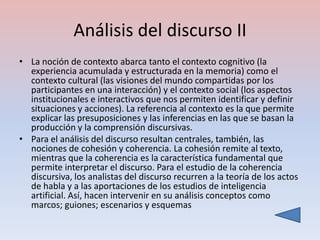 Análisis del discurso II
• La noción de contexto abarca tanto el contexto cognitivo (la
  experiencia acumulada y estructurada en la memoria) como el
  contexto cultural (las visiones del mundo compartidas por los
  participantes en una interacción) y el contexto social (los aspectos
  institucionales e interactivos que nos permiten identificar y definir
  situaciones y acciones). La referencia al contexto es la que permite
  explicar las presuposiciones y las inferencias en las que se basan la
  producción y la comprensión discursivas.
• Para el análisis del discurso resultan centrales, también, las
  nociones de cohesión y coherencia. La cohesión remite al texto,
  mientras que la coherencia es la característica fundamental que
  permite interpretar el discurso. Para el estudio de la coherencia
  discursiva, los analistas del discurso recurren a la teoría de los actos
  de habla y a las aportaciones de los estudios de inteligencia
  artificial. Así, hacen intervenir en su análisis conceptos como
  marcos; guiones; escenarios y esquemas
 