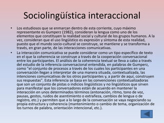 Sociolingüística interaccional
•   Los estudiosos que se enmarcan dentro de esta corriente, cuyo máximo
    representante es Gumperz (1982), consideran la lengua como uno de los
    elementos que constituyen la realidad social y cultural de los grupos humanos. A la
    vez, consideran que el uso lingüístico es expresión y síntoma de esta realidad,
    puesto que el mundo socio-cultural se construye, se mantiene y se transforma a
    través, en gran parte, de las interacciones comunicativas.
•   La interacción comunicativa se puede considerar como un tipo específico de texto
    en el que la coherencia se construye a través de la cooperación conversacional
    entre los participantes. El análisis de la coherencia textual se lleva a cabo a través
    del estudio de la inferencia conversacional entendida, en palabras de Gumperz,
    como "el conjunto de procesos a través de los cuales los participantes en una
    conversación llegan a interpretar de una manera situada, contextualizada, las
    intenciones comunicativas de los otros participantes y, a partir de aquí, construyen
    sus respuestas". Esta inferencia se basa en las convenciones contextualizadoras
    que son un conjunto de pistas o indicios lingüísticos y no lingüísticos que sirven
    para manifestar que los conversadores están de acuerdo en mantener la
    interacción en unos determinados términos (entonación, ritmo, tono de voz,
    pausas, gestos, ruidos de asentimiento o extrañeza, cambios de lengua o de
    registro, etc.) y permiten que a lo largo de la conversación se vaya negociando su
    propia estructura y coherencia (mantenimiento o cambio de tema, organización de
    los turnos de palabra, orientación intencional, etc.).
 