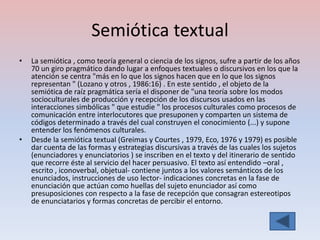Semiótica textual
•   La semiótica , como teoría general o ciencia de los signos, sufre a partir de los años
    70 un giro pragmático dando lugar a enfoques textuales o discursivos en los que la
    atención se centra "más en lo que los signos hacen que en lo que los signos
    representan " (Lozano y otros , 1986:16) . En este sentido , el objeto de la
    semiótica de raíz pragmática sería el disponer de "una teoría sobre los modos
    socioculturales de producción y recepción de los discursos usados en las
    interacciones simbólicas " que estudie " los procesos culturales como procesos de
    comunicación entre interlocutores que presuponen y comparten un sistema de
    códigos determinado a través del cual construyen el conocimiento (...) y supone
    entender los fenómenos culturales.
•   Desde la semiótica textual (Greimas y Courtes , 1979, Eco, 1976 y 1979) es posible
    dar cuenta de las formas y estrategias discursivas a través de las cuales los sujetos
    (enunciadores y enunciatorios ) se inscriben en el texto y del itinerario de sentido
    que recorre éste al servicio del hacer persuasivo. El texto así entendido –oral ,
    escrito , iconoverbal, objetual- contiene juntos a los valores semánticos de los
    enunciados, instrucciones de uso lector- indicaciones concretas en la fase de
    enunciación que actúan como huellas del sujeto enunciador así como
    presuposiciones con respecto a la fase de recepción que consagran estereotipos
    de enunciatarios y formas concretas de percibir el entorno.
 
