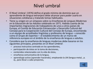 Nivel umbral
• El Nivel Umbral (1976) define el grado mínimo de dominio que un
  aprendiente de lengua extranjera debe alcanzar para poder usarla en
  situaciones cotidianas y tratando temas habituales.
• Tiene su origen en un simposio sobre La Enseñanza de Lenguas Modernas
  en la Educación de los Adultos celebrado en 1971. Habida cuenta de las
  importantes migraciones de trabajadores de unos a otros países de
  Europa, el Comité de Educación Extraescolar y Desarrollo Cultural del
  Consejo para la Cooperación Cultural del Consejo de Europa, encomienda
  a un equipo de acreditados lingüistas y profesores de lengua —conocido
  como el Grupo de Expertos— el establecimiento de un marco de
  referencia europeo en el ámbito de la enseñanza de lenguas a adultos.
• Considera que la enseñanza de lenguas modernas debe basarse en los
  siguientes principios, presentes en el Nivel Umbral:
    –   proceso instructivo centrado en los aprendientes,
    –   participación de éstos en la toma de decisiones,
    –   contenidos relacionados con la vida de éstos,
    –   enseñanza comunicativa de la lengua,
    –   aprendizaje activo (aprender haciendo), empleando la LM (lengua meta) , p.
        ej., para llevar a cabo proyectos,
 