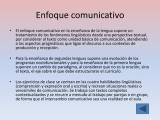 Enfoque comunicativo
• El enfoque comunicativo en la enseñanza de la lengua supone un
  tratamiento de los fenómenos lingüísticos desde una perspectiva textual,
  por considerar al texto como unidad básica de comunicación, atendiendo
  a los aspectos pragmáticos que ligan el discurso a sus contextos de
  producción y recepción.

• Para la enseñanza de segundas lenguas supone una evolución de los
  programas nociofuncionales y para la enseñanza de la primera lengua
  suponen un cambio de paradigma, al considerar que no es la oración, sino
  el texto, el eje sobre el que debe estructurarse el currículo.

• Los ejercicios de clase se centran en las cuatro habilidades lingüísticas
  (comprensión y expresión oral y escrita) y recrean situaciones reales o
  verosímiles de comunicación. Se trabaja con textos completos
  contextualizados y se recurre a menudo al trabajo por parejas o en grupo,
  de forma que el intercambio comunicativo sea una realidad en el aula.
 