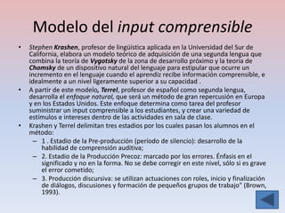 Modelo del input comprensible
•   Stephen Krashen, profesor de lingüística aplicada en la Universidad del Sur de
    California, elabora un modelo teórico de adquisición de una segunda lengua que
    combina la teoría de Vygotsky de la zona de desarrollo próximo y la teoría de
    Chomsky de un dispositivo natural del lenguaje para estipular que ocurre un
    incremento en el lenguaje cuando el aprendiz recibe información comprensible, e
    idealmente a un nivel ligeramente superior a su capacidad .
•   A partir de este modelo, Terrel, profesor de español como segunda lengua,
    desarrolla el enfoque natural, que será un método de gran repercusión en Europa
    y en los Estados Unidos. Este enfoque determina como tarea del profesor
    suministrar un input comprensible a los estudiantes, y crear una variedad de
    estímulos e intereses dentro de las actividades en sala de clase.
•   Krashen y Terrel delimitan tres estadios por los cuales pasan los alumnos en el
    método:
      – 1 . Estadio de la Pre-producción (período de silencio): desarrollo de la
         habilidad de comprensión auditiva;
      – 2. Estadio de la Producción Precoz: marcado por los errores. Énfasis en el
         significado y no en la forma. No se debe corregir en este nivel, sólo si es grave
         el error cometido;
      – 3. Producción discursiva: se utilizan actuaciones con roles, inicio y finalización
         de diálogos, discusiones y formación de pequeños grupos de trabajo" (Brown,
         1993).
 