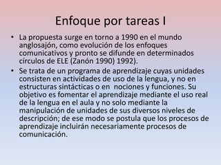 Enfoque por tareas I
• La propuesta surge en torno a 1990 en el mundo
  anglosajón, como evolución de los enfoques
  comunicativos y pronto se difunde en determinados
  círculos de ELE (Zanón 1990) 1992).
• Se trata de un programa de aprendizaje cuyas unidades
  consisten en actividades de uso de la lengua, y no en
  estructuras sintácticas o en nociones y funciones. Su
  objetivo es fomentar el aprendizaje mediante el uso real
  de la lengua en el aula y no solo mediante la
  manipulación de unidades de sus diversos niveles de
  descripción; de ese modo se postula que los procesos de
  aprendizaje incluirán necesariamente procesos de
  comunicación.
 
