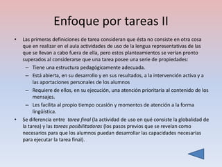 Enfoque por tareas II
•   Las primeras definiciones de tarea consideran que ésta no consiste en otra cosa
    que en realizar en el aula actividades de uso de la lengua representativas de las
    que se llevan a cabo fuera de ella, pero estos planteamientos se verían pronto
    superados al considerarse que una tarea posee una serie de propiedades:
      – Tiene una estructura pedagógicamente adecuada.
      – Está abierta, en su desarrollo y en sus resultados, a la intervención activa y a
         las aportaciones personales de los alumnos
      – Requiere de ellos, en su ejecución, una atención prioritaria al contenido de los
         mensajes.
      – Les facilita al propio tiempo ocasión y momentos de atención a la forma
         lingüística.
•   Se diferencia entre tarea final (la actividad de uso en qué consiste la globalidad de
    la tarea) y las tareas posibilitadoras (los pasos previos que se revelan como
    necesarios para que los alumnos puedan desarrollar las capacidades necesarias
    para ejecutar la tarea final).
 