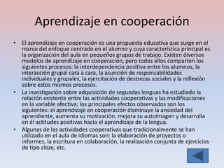 Aprendizaje en cooperación
• El aprendizaje en cooperación es una propuesta educativa que surge en el
  marco del enfoque centrado en el alumno y cuya característica principal es
  la organización del aula en pequeños grupos de trabajo. Existen diversos
  modelos de aprendizaje en cooperación, pero todos ellos comparten los
  siguientes procesos: la interdependencia positiva entre los alumnos, la
  interacción grupal cara a cara, la asunción de responsabilidades
  individuales y grupales, la ejercitación de destrezas sociales y la reflexión
  sobre estos mismos procesos.
• La investigación sobre adquisición de segundas lenguas ha estudiado la
  relación existente entre las actividades cooperativas y las modificaciones
  en la variable afectiva; los principales efectos observados son los
  siguientes: el aprendizaje en cooperación disminuye la ansiedad del
  aprendiente, aumenta su motivación, mejora su autoimagen y desarrolla
  en él actitudes positivas hacia el aprendizaje de la lengua.
• Algunas de las actividades cooperativas que tradicionalmente se han
  utilizado en el aula de idiomas son: la elaboración de proyectos o
  informes, la escritura en colaboración, la realización conjunta de ejercicios
  de tipo cloze, etc.
 