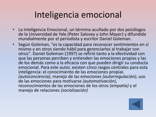 Inteligencia emocional
• La Inteligencia Emocional, un término acuñado por dos psicólogos
  de la Universidad de Yale (Peter Salovey y John Mayer) y difundida
  mundialmente por el periodista y escritor Daniel Goleman.
• Según Goleman, "es la capacidad para reconocer sentimientos en sí
  mismo y en otros siendo hábil para gerenciarlos al trabajar con
  otros". Daniel Goleman (1997) se refirió tanto a la efectividad con
  que las personas perciben y entienden las emociones propias y las
  de los demás como a la eficacia con que pueden dirigir su conducta
  emocional. Para este autor, existen cinco rasgos centrales para esta
  inteligencia: el conocimiento de las emociones propias
  (autoconciencia), manejo de las emociones (autorregulación), uso
  de las emociones para motivarse (automotivación),
  reconocimientos de las emociones de los otros (empatía) y el
  manejo de relaciones (socialización)
 