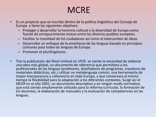 MCRE
•   Es un proyecto que se inscribe dentro de la política lingüística del Consejo de
    Europa y tiene los siguientes objetivos:
     – Proteger y desarrollar la herencia cultural y la diversidad de Europa como
        fuente de enriquecimiento mutuo entre los diversos pueblos europeos.
     – Facilitar la movilidad de los ciudadanos así como el intercambio de ideas.
     – Desarrollar un enfoque de la enseñanza de las lenguas basado en principios
        comunes para todas las lenguas de Europa.
     – Promover el plurilingüismo.

•   Tras la publicación del Nivel Umbral en 1976 se siente la necesidad de elaborar
    una obra más global, un documento de referencia que permitiera a los
    profesionales de las lenguas (profesores, diseñadores de programas, creadores de
    materiales didácticos, etc.) utilizar un metalenguaje común, una herramienta de
    mayor transparencia y coherencia en toda Europa, y que conservara al mismo
    tiempo la flexibilidad para la adaptación a los diferentes contextos. Surge así el
    MCER en el año 2001, un documento descriptivo y en ningún modo normativo,
    que está siendo ampliamente utilizado para la reforma curricular, la formación de
    los docentes, la elaboración de manuales y la evaluación de competencias en las
    lenguas.
 