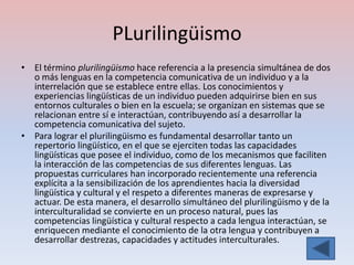 PLurilingüismo
• El término plurilingüismo hace referencia a la presencia simultánea de dos
  o más lenguas en la competencia comunicativa de un individuo y a la
  interrelación que se establece entre ellas. Los conocimientos y
  experiencias lingüísticas de un individuo pueden adquirirse bien en sus
  entornos culturales o bien en la escuela; se organizan en sistemas que se
  relacionan entre sí e interactúan, contribuyendo así a desarrollar la
  competencia comunicativa del sujeto.
• Para lograr el plurilingüismo es fundamental desarrollar tanto un
  repertorio lingüístico, en el que se ejerciten todas las capacidades
  lingüísticas que posee el individuo, como de los mecanismos que faciliten
  la interacción de las competencias de sus diferentes lenguas. Las
  propuestas curriculares han incorporado recientemente una referencia
  explícita a la sensibilización de los aprendientes hacia la diversidad
  lingüística y cultural y el respeto a diferentes maneras de expresarse y
  actuar. De esta manera, el desarrollo simultáneo del plurilingüismo y de la
  interculturalidad se convierte en un proceso natural, pues las
  competencias lingüística y cultural respecto a cada lengua interactúan, se
  enriquecen mediante el conocimiento de la otra lengua y contribuyen a
  desarrollar destrezas, capacidades y actitudes interculturales.
 