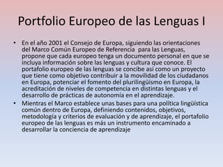 Portfolio Europeo de las Lenguas I
• En el año 2001 el Consejo de Europa, siguiendo las orientaciones
  del Marco Común Europeo de Referencia para las Lenguas,
  propone que cada europeo tenga un documento personal en que se
  incluya información sobre las lenguas y cultura que conoce. El
  portafolio europeo de las lenguas se concibe así como un proyecto
  que tiene como objetivo contribuir a la movilidad de los ciudadanos
  en Europa, potenciar el fomento del plurilingüismo en Europa, la
  acreditación de niveles de competencia en distintas lenguas y el
  desarrollo de prácticas de autonomía en el aprendizaje.
• Mientras el Marco establece unas bases para una política lingüística
  común dentro de Europa, definiendo contenidos, objetivos,
  metodología y criterios de evaluación y de aprendizaje, el portafolio
  europeo de las lenguas es más un instrumento encaminado a
  desarrollar la conciencia de aprendizaje
 