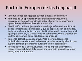 Portfolio Europeo de las Lenguas II
• . Sus funciones pedagógicas pueden sintetizarse en cuatro:
• Fomento de un aprendizaje y enseñanzas reflexivos, con la
  consiguiente toma de conciencia sobre el proceso de enseñanza-
  aprendizaje y el desarrollo de la autonomía.
• Clarificación de los objetivos de aprendizaje así como identificación
  de las competencias dominadas y que se esperan sean dominadas,
  tanto para el estudiante como a nivel institucional, pues se busca, al
  igual que el MCER, la transparencia y coherencia, con la creación de
  un lenguaje común entre los docentes europeos.
• Fomento del trabajo cooperativo. Pese a ser un documento
  individual está enfocado al trabajo cooperativo entre iguales, lo que
  supone también potenciar la autonomía en el aprendizaje.
• Potenciación de la autoevaluación, lo que implica, una vez más,
  mayor responsabilidad del alumno por su propio aprendizaje y, por
  tanto, mayor autonomía.
 